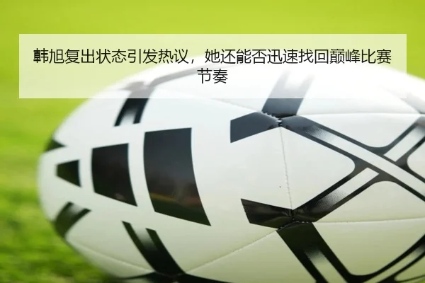 韩旭复出状态引发热议，她还能否迅速找回巅峰比赛节奏